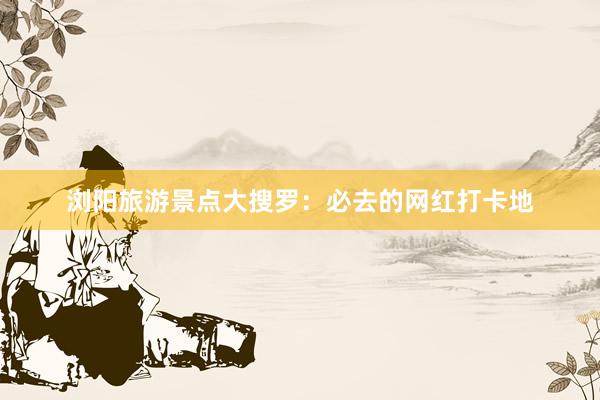 浏阳旅游景点大搜罗：必去的网红打卡地